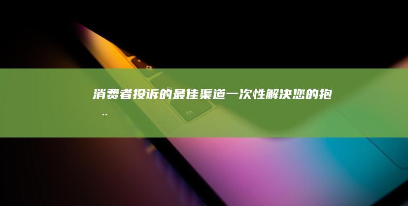 消费者投诉的最佳渠道：一次性解决您的抱怨